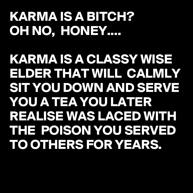 KARMA IS A BITCH?
OH NO,  HONEY....

KARMA IS A CLASSY WISE ELDER THAT WILL  CALMLY SIT YOU DOWN AND SERVE YOU A TEA YOU LATER REALISE WAS LACED WITH THE  POISON YOU SERVED TO OTHERS FOR YEARS.


