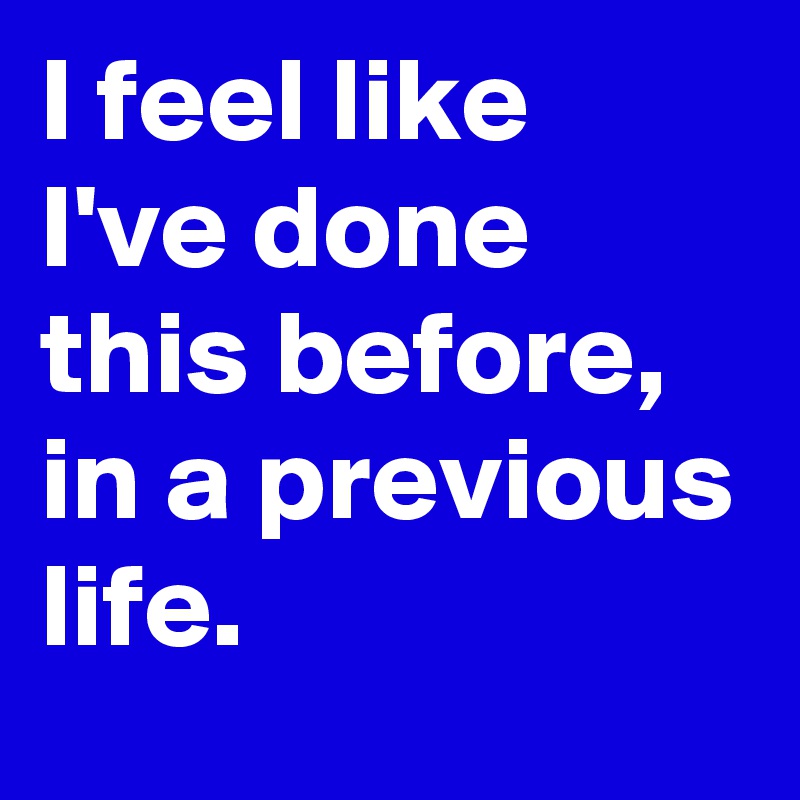 I feel like I've done this before,
in a previous life.