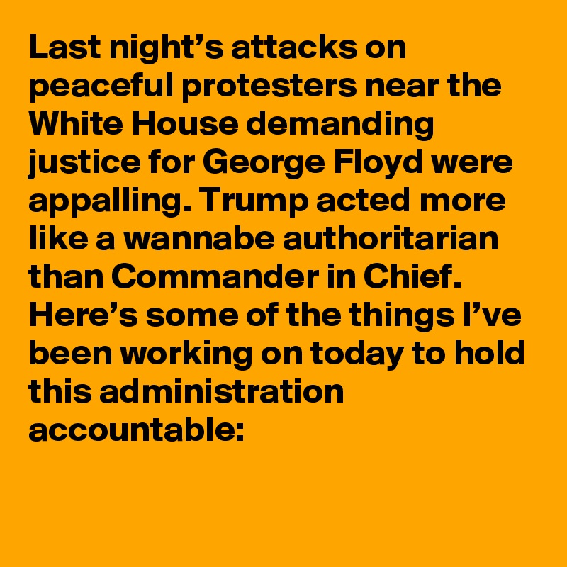 Last night’s attacks on peaceful protesters near the White House demanding justice for George Floyd were appalling. Trump acted more like a wannabe authoritarian than Commander in Chief. Here’s some of the things I’ve been working on today to hold this administration accountable: