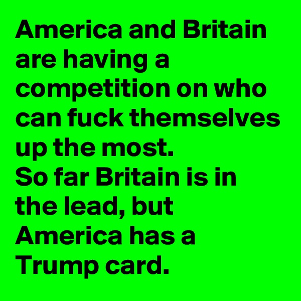America and Britain are having a competition on who can fuck themselves up the most.
So far Britain is in the lead, but America has a Trump card.