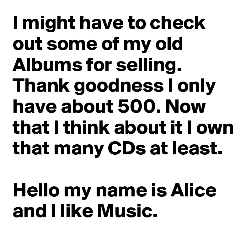 I might have to check out some of my old Albums for selling. Thank goodness I only have about 500. Now that I think about it I own that many CDs at least.

Hello my name is Alice and I like Music.