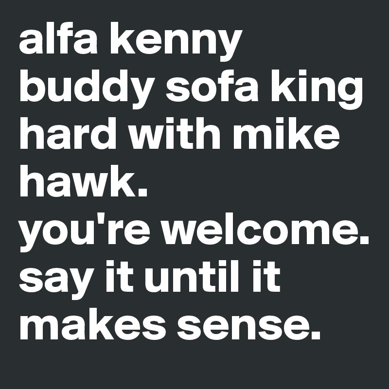 alfa kenny buddy sofa king hard with mike hawk.
you're welcome. say it until it makes sense.