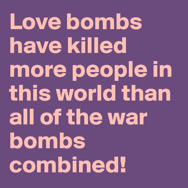 Love bombs have killed more people in this world than all of the war bombs combined! 