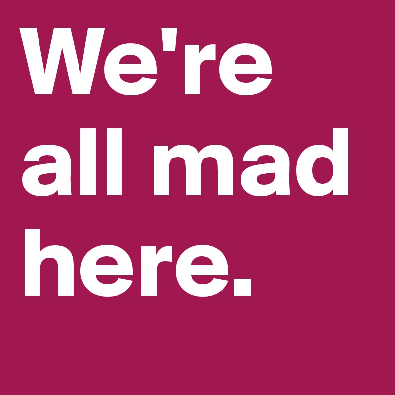 We're all mad here.