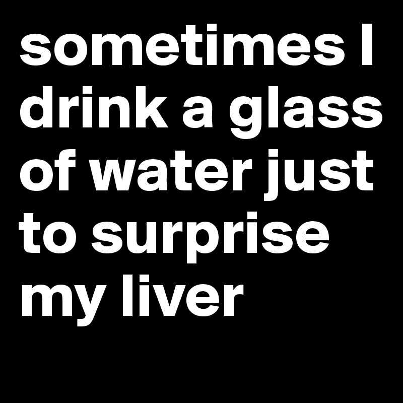 sometimes I drink a glass of water just to surprise my liver