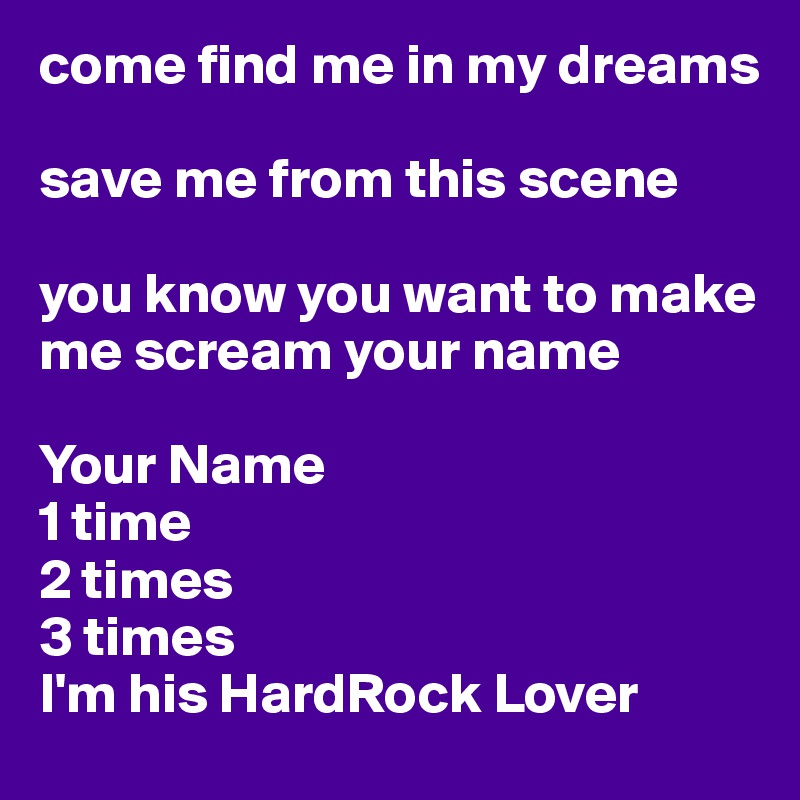 come find me in my dreams

save me from this scene

you know you want to make me scream your name 

Your Name
1 time 
2 times 
3 times
I'm his HardRock Lover