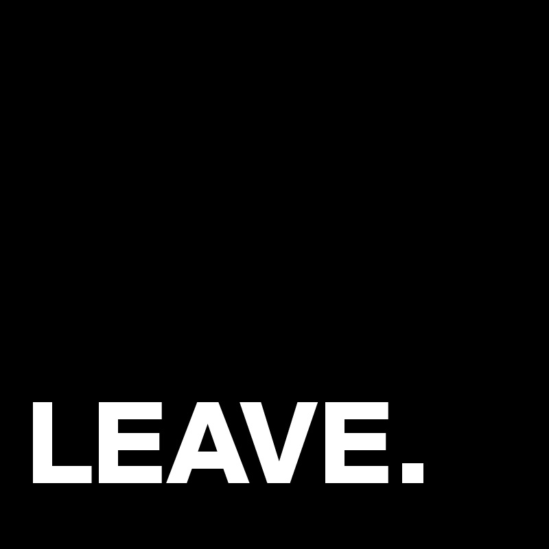 


LEAVE.