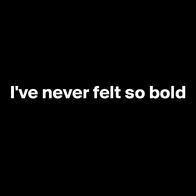 



I've never felt so bold



