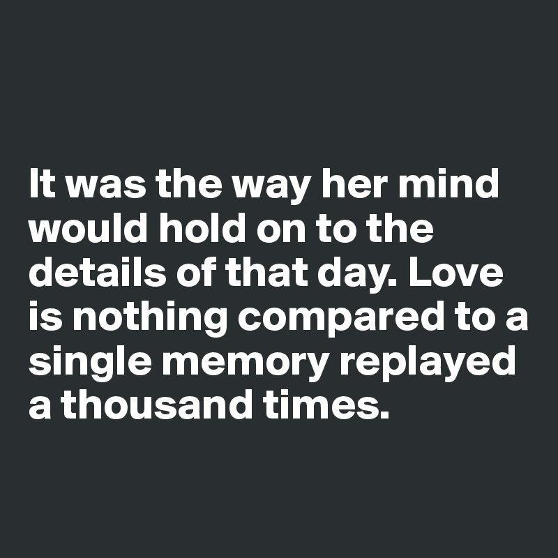 


It was the way her mind would hold on to the details of that day. Love is nothing compared to a single memory replayed a thousand times.

