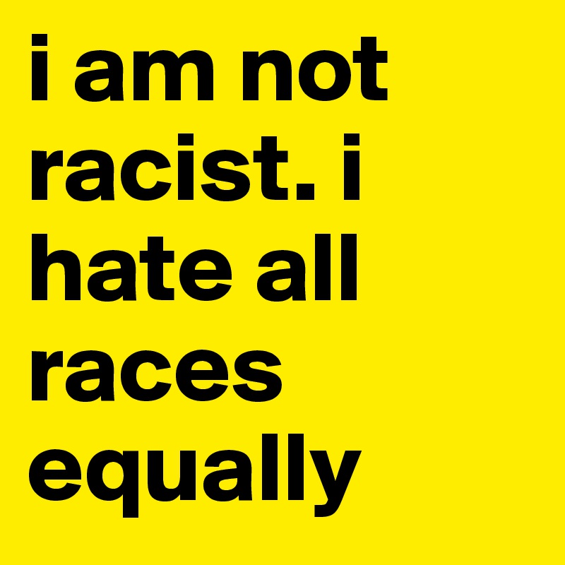 i am not racist. i hate all races equally