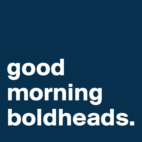 

good morning boldheads.
