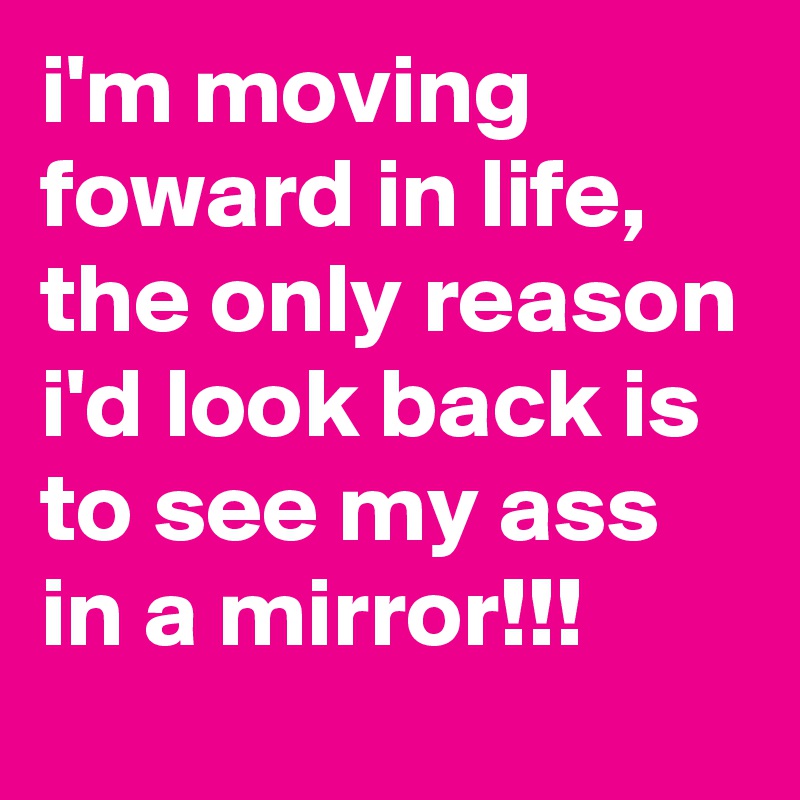 i'm moving foward in life, the only reason i'd look back is to see my ass in a mirror!!!