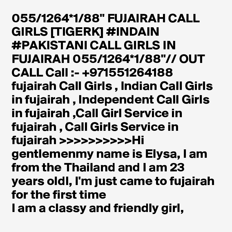055/1264*1/88" FUJAIRAH CALL GIRLS [TIGERK] #INDAIN #PAKISTANI CALL GIRLS IN FUJAIRAH 055/1264*1/88"// OUT CALL Call :- +971551264188
fujairah Call Girls , Indian Call Girls in fujairah , Independent Call Girls in fujairah ,Call Girl Service in fujairah , Call Girls Service in fujairah >>>>>>>>>>Hi gentlemenmy name is Elysa, I am from the Thailand and I am 23 years oldI, I'm just came to fujairah for the first time
I am a classy and friendly girl, 