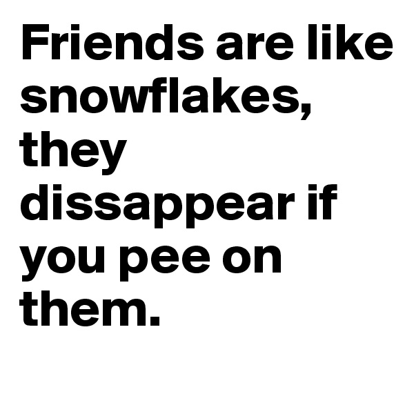 Friends are like snowflakes, they dissappear if you pee on them.