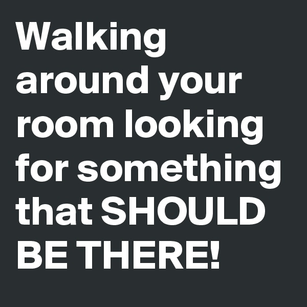 Walking around your room looking for something that SHOULD BE THERE!