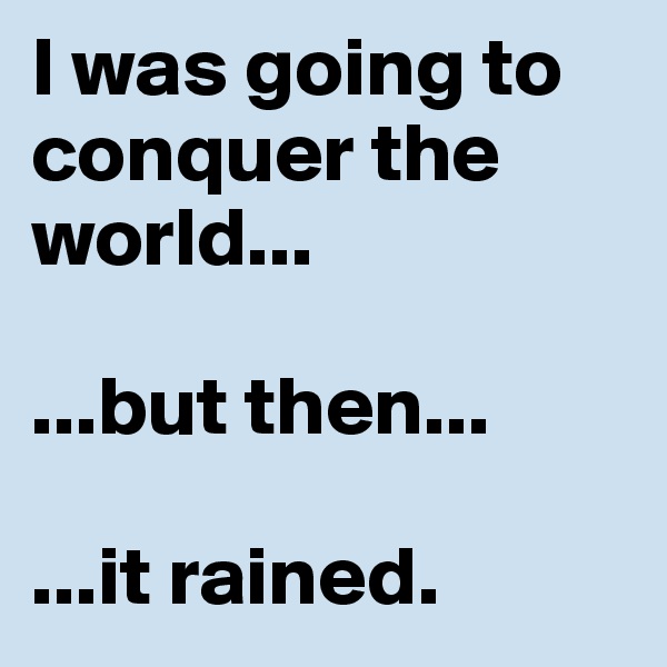 I was going to conquer the world...

...but then...

...it rained.