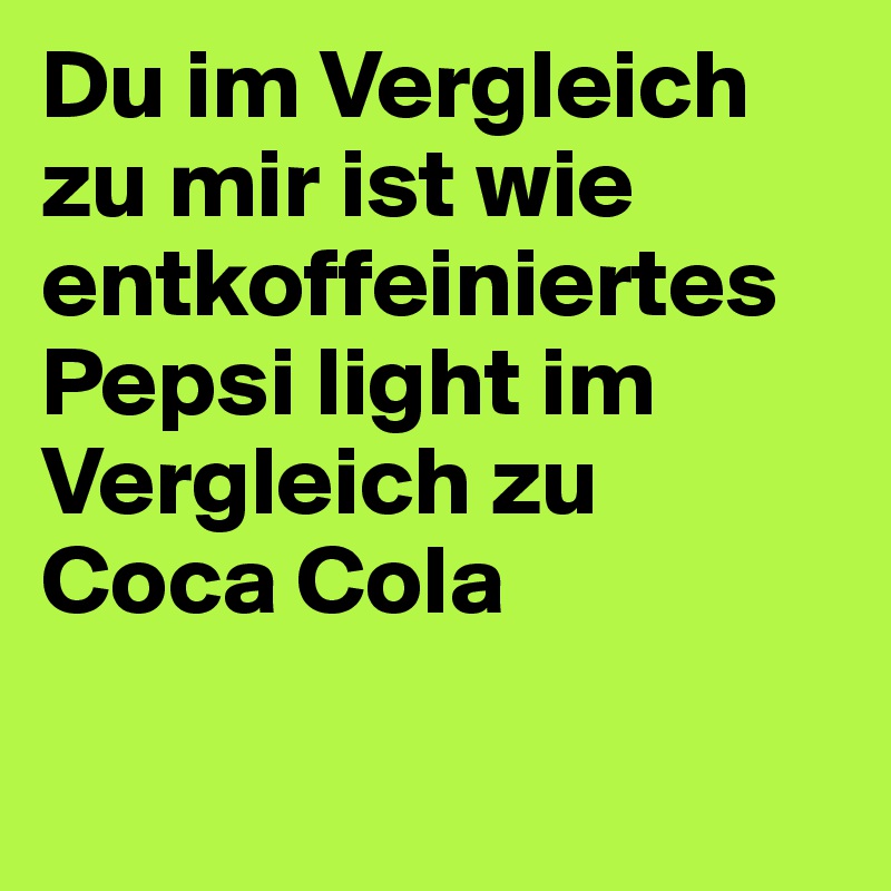 Du im Vergleich zu mir ist wie entkoffeiniertes Pepsi light im Vergleich zu Coca Cola

