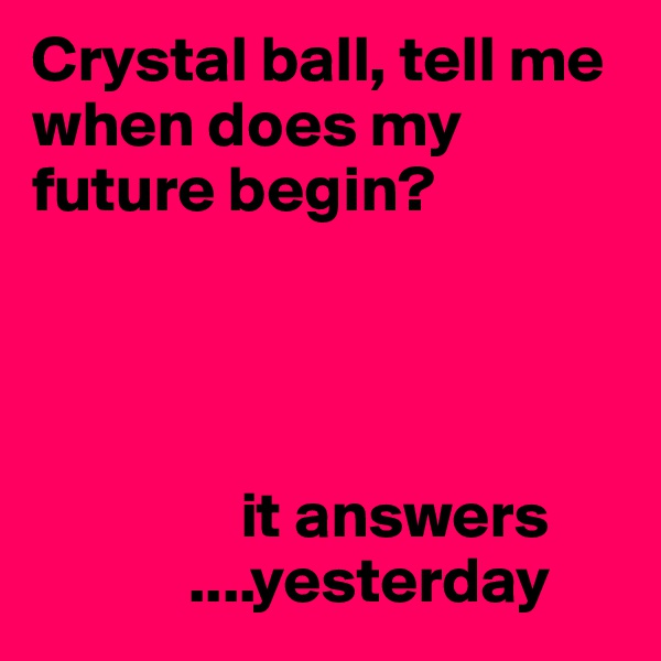 Crystal ball, tell me when does my future begin?


                

                it answers
            ....yesterday