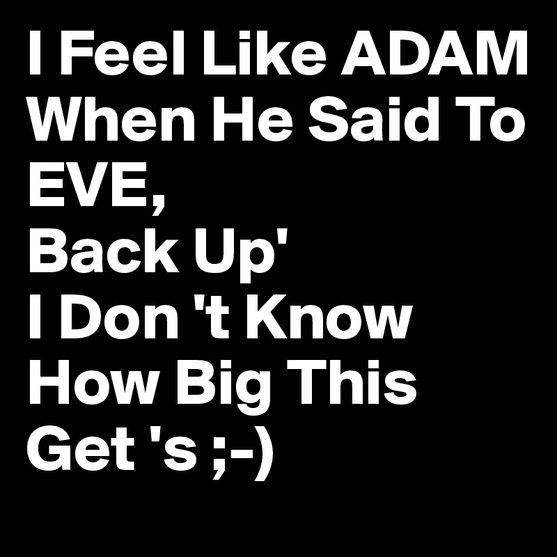 I Feel Like ADAM 
When He Said To
EVE,
Back Up'
I Don 't Know How Big This Get 's ;-)