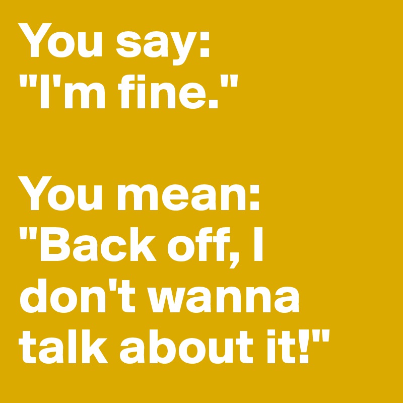 You say:
"I'm fine."

You mean:
"Back off, I don't wanna talk about it!"