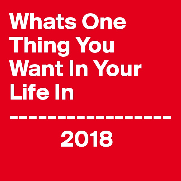 Whats One Thing You     Want In Your Life In
----------------- 
           2018