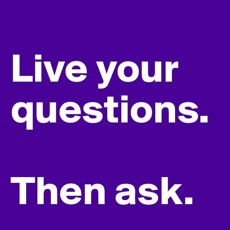 
Live your questions. 

Then ask.
