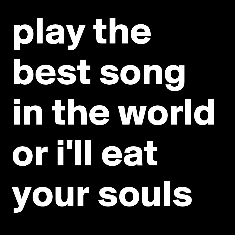 play the best song in the world or i'll eat your souls
