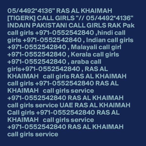05/4492*4136" RAS AL KHAIMAH [TIGERK] CALL GIRLS "// 05/4492*4136" INDAIN PAKISTANI CALL GIRLS RAK Pak call girls +971-0552542840 ,hindi call girls +971-0552542840 , Indian call girls +971-0552542840 , Malayali call girl +971-0552542840 , Kerala call girls +971-0552542840 , araba call girls+971-0552542840 , RAS AL KHAIMAH   call girls RAS AL KHAIMAH   call girls +971-0552542840 RAS AL KHAIMAH   call girls service +971-0552542840 RAS AL KHAIMAH   call girls service UAE RAS AL KHAIMAH   Call girls +971-0552542840 RAS AL KHAIMAH   call girls service +971-0552542840 RAS AL KHAIMAH   call girls service