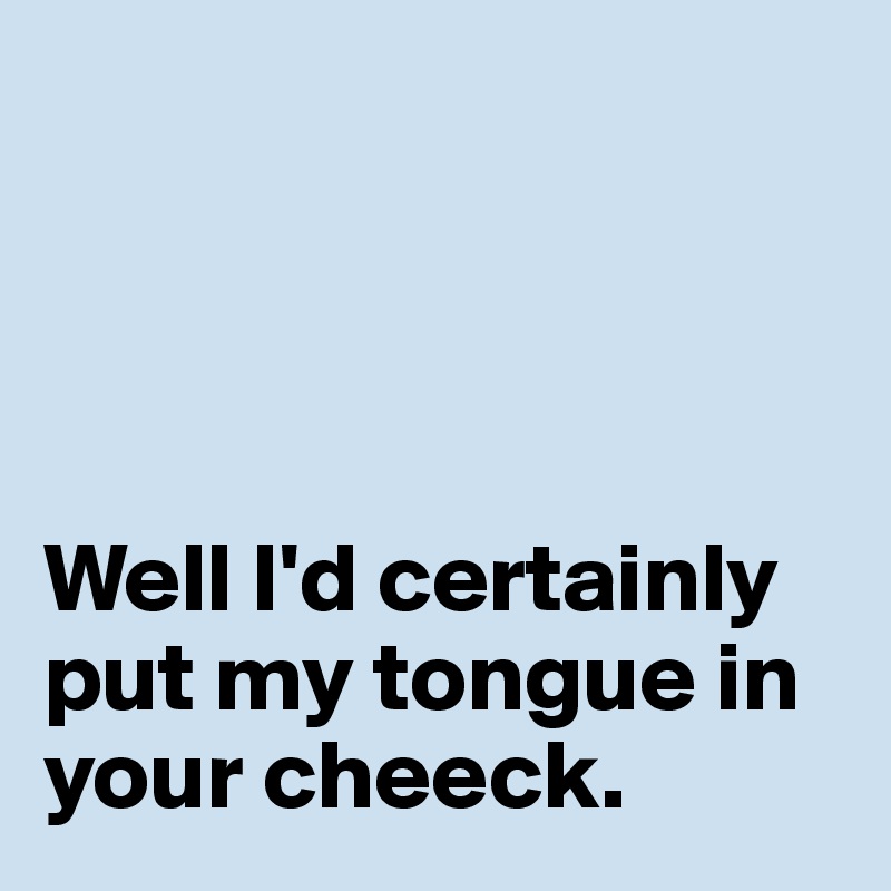 




Well I'd certainly put my tongue in your cheeck. 