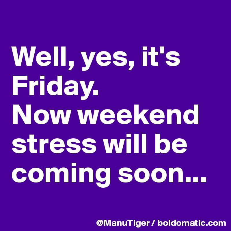 Well, yes, it's Friday. Now weekend stress will be coming soon ...