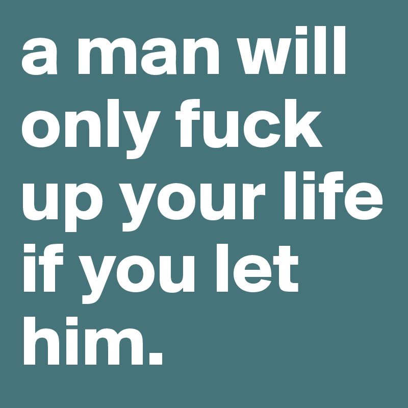 a man will only fuck up your life if you let him. 