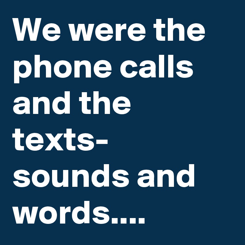 We were the phone calls and the texts- sounds and words.... 