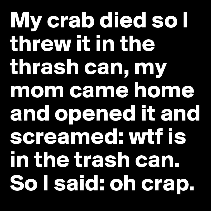 My crab died so I threw it in the thrash can, my mom came home and opened it and screamed: wtf is in the trash can. So I said: oh crap. 