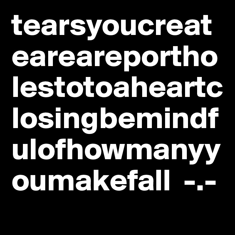tearsyoucreateareareportholestotoaheartclosingbemindfulofhowmanyyoumakefall  -.-   