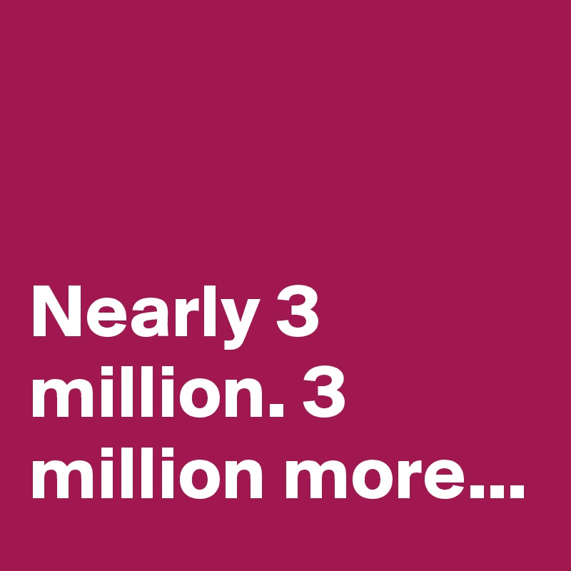 


Nearly 3 million. 3 million more...