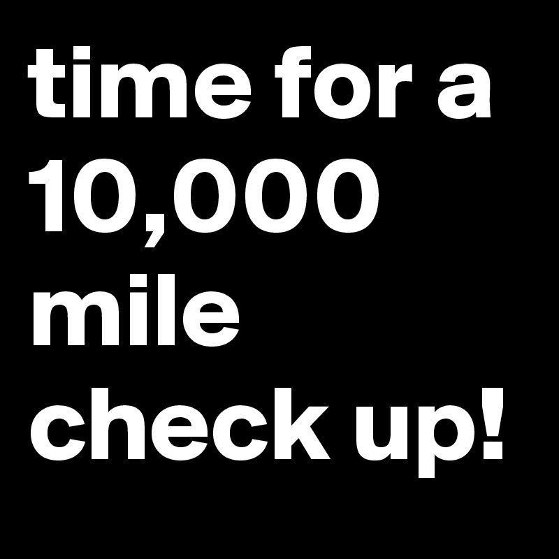 time for a 10,000 mile check up!