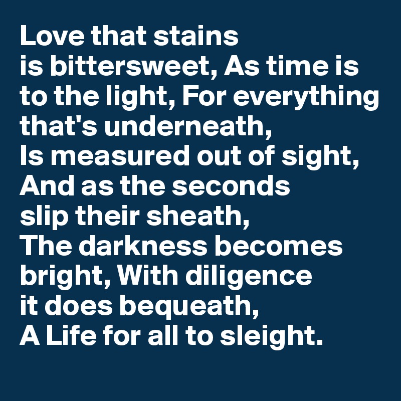 Love that stains 
is bittersweet, As time is to the light, For everything 
that's underneath,
Is measured out of sight, And as the seconds 
slip their sheath, 
The darkness becomes bright, With diligence 
it does bequeath, 
A Life for all to sleight.