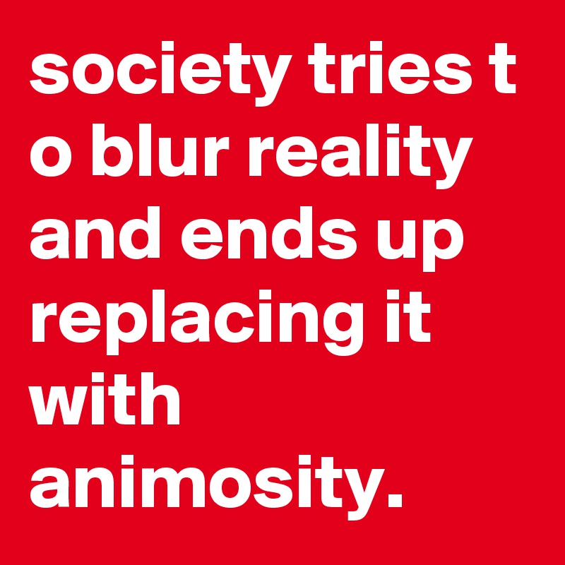 society tries t o blur reality and ends up replacing it with animosity.