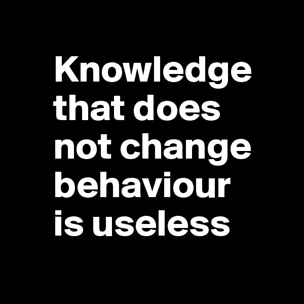 
     Knowledge     
     that does 
     not change   
     behaviour 
     is useless
