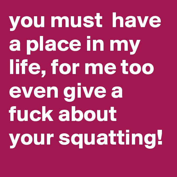 you must  have a place in my life, for me too even give a fuck about your squatting!