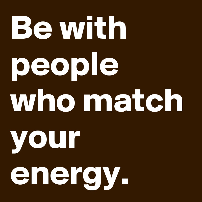 Be with people who match your energy.