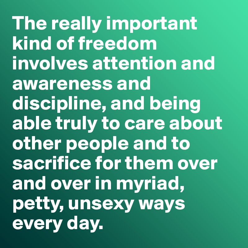 The really important kind of freedom involves attention and awareness and discipline, and being able truly to care about other people and to sacrifice for them over and over in myriad, petty, unsexy ways every day.