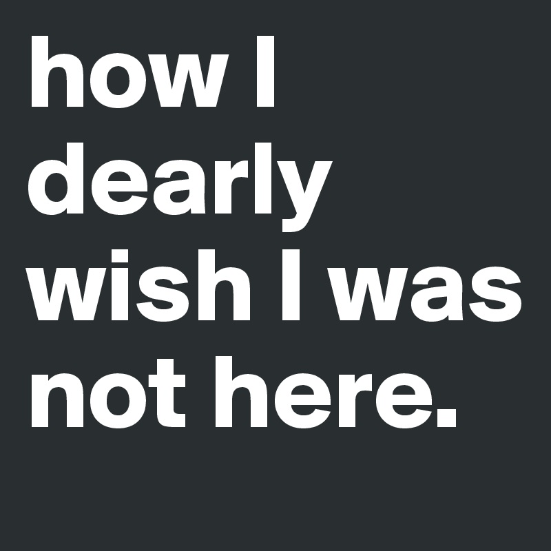 how I dearly wish I was not here. 