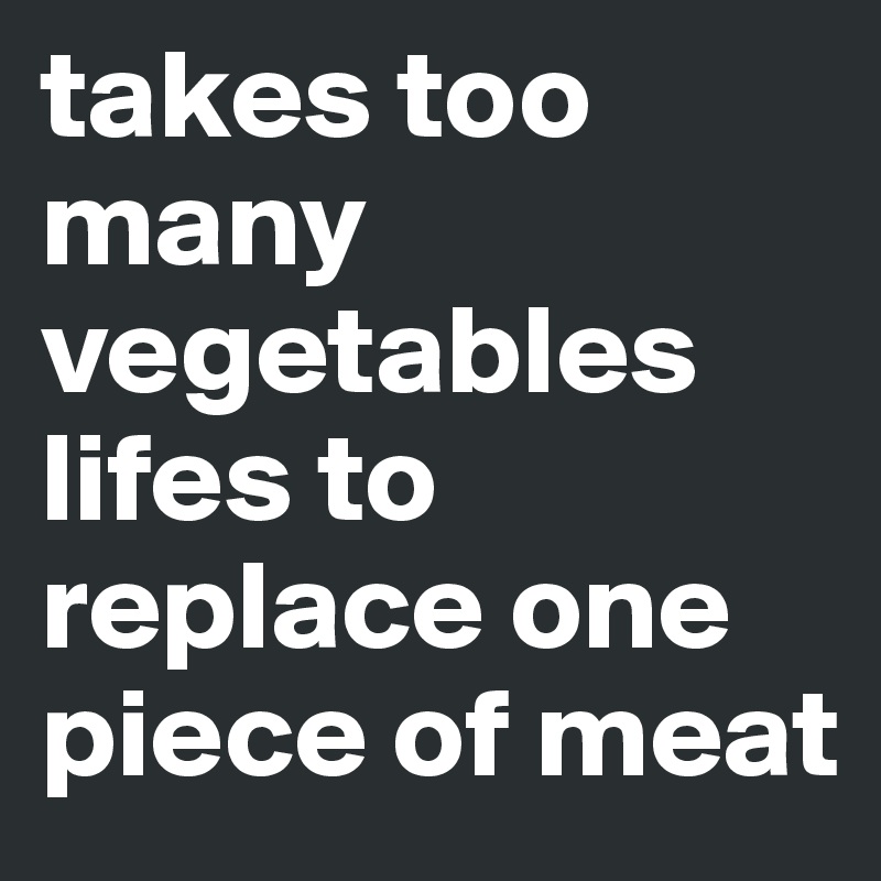 takes too many vegetables lifes to replace one piece of meat 