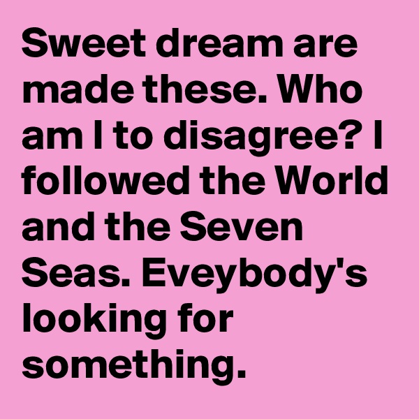 Sweet dream are made these. Who am I to disagree? I followed the World and the Seven Seas. Eveybody's looking for something.