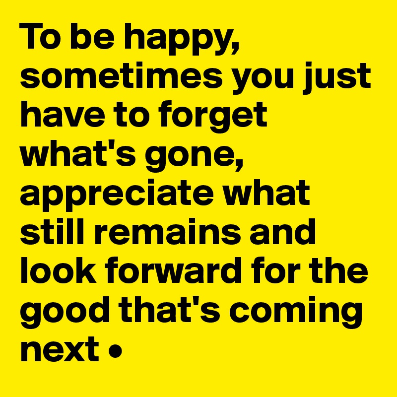 To be happy, sometimes you just have to forget what's gone, appreciate what still remains and look forward for the good that's coming next •