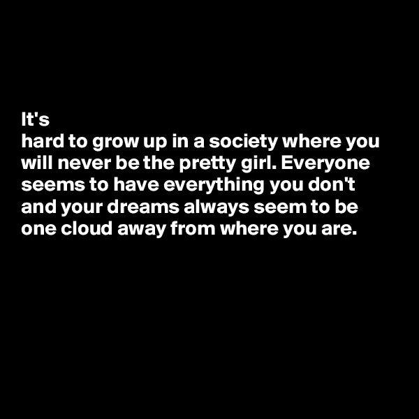 



It's 
hard to grow up in a society where you will never be the pretty girl. Everyone seems to have everything you don't and your dreams always seem to be one cloud away from where you are. 





            