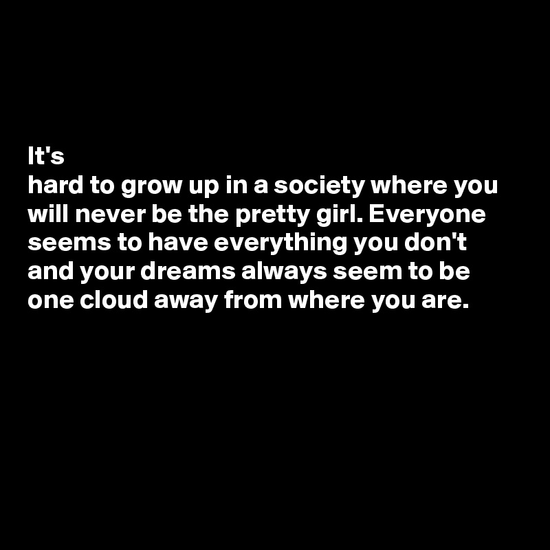 



It's 
hard to grow up in a society where you will never be the pretty girl. Everyone seems to have everything you don't and your dreams always seem to be one cloud away from where you are. 





            