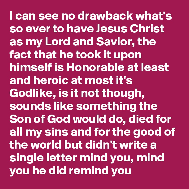 I can see no drawback what's so ever to have Jesus Christ as my Lord and Savior, the fact that he took it upon himself is Honorable at least and heroic at most it's Godlike, is it not though, sounds like something the Son of God would do, died for all my sins and for the good of the world but didn't write a single letter mind you, mind you he did remind you