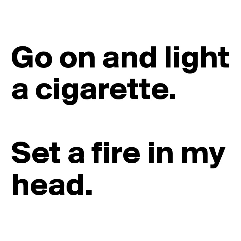 
Go on and light a cigarette.

Set a fire in my head.
